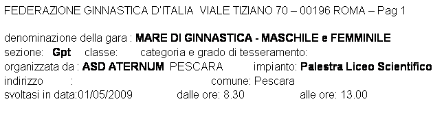 Casella di testo: FEDERAZIONE GINNASTICA DITALIA  VIALE TIZIANO 70  00196 ROMA  Pag 1 

denominazione della gara : MARE DI GINNASTICA - MASCHILE e FEMMINILE
sezione:   Gpt     classe:        categoria e grado di tesseramento:  
organizzata da : ASD ATERNUM  PESCARA           impianto: Palestra Liceo Scientifico
indirizzo          :                                                  comune: Pescara
svoltasi in data:01/05/2009                dalle ore: 8.30                    alle ore: 13.00
