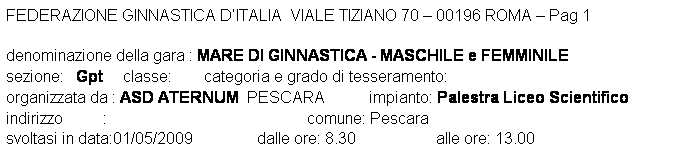 Casella di testo: FEDERAZIONE GINNASTICA DITALIA  VIALE TIZIANO 70  00196 ROMA  Pag 1 

denominazione della gara : MARE DI GINNASTICA - MASCHILE e FEMMINILE
sezione:   Gpt     classe:        categoria e grado di tesseramento:  
organizzata da : ASD ATERNUM  PESCARA           impianto: Palestra Liceo Scientifico
indirizzo          :                                                  comune: Pescara
svoltasi in data:01/05/2009                dalle ore: 8.30                    alle ore: 13.00
