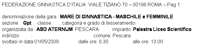 Casella di testo: FEDERAZIONE GINNASTICA DITALIA  VIALE TIZIANO 70  00196 ROMA  Pag 1 

denominazione della gara : MARE DI GINNASTICA - MASCHILE e FEMMINILE
sezione:   Gpt     classe:        categoria e grado di tesseramento:  
organizzata da : ASD ATERNUM  PESCARA           impianto: Palestra Liceo Scientifico
indirizzo          :                                                  comune: Pescara
svoltasi in data:01/05/2009                dalle ore: 8.30                    alle ore: 13.00
